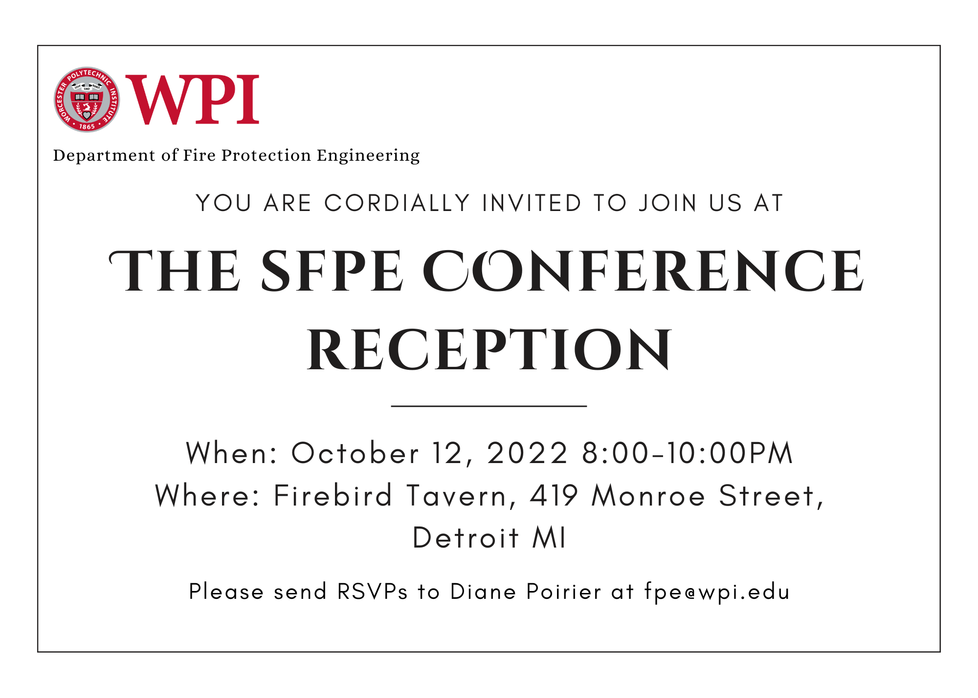 you are cordially invited to join us at The SFPE Conference Reception When: October 12, 2022 8:00-10:00PM Where: Firebird Tavern, 419 Monroe Street, Detroit MI. Please send RSVPs to Diane Poirier at fpe@wpi.edu