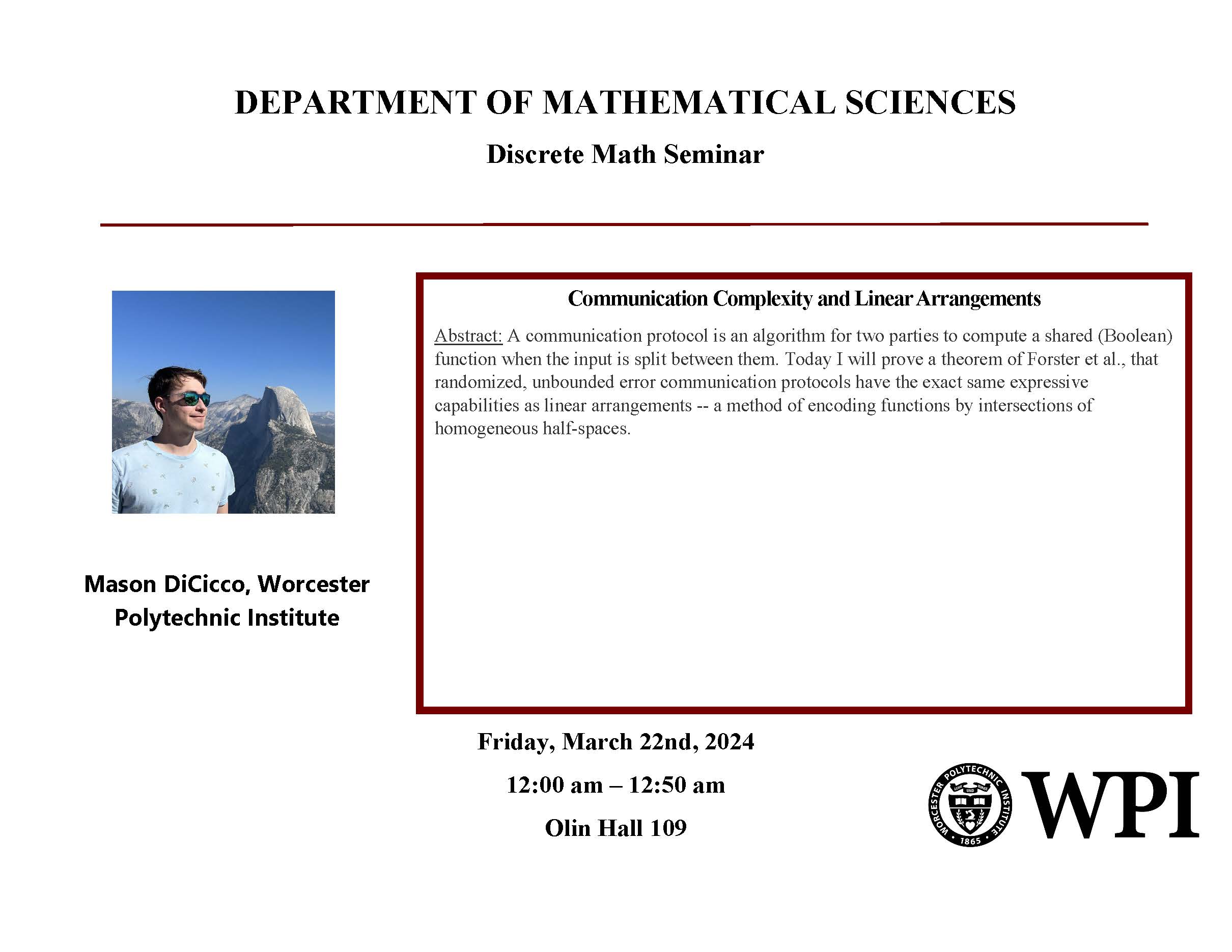 A poster for Mason Dicicco’s upcoming talk on March 22nd, 2024 in Olin Hall 109, at 12:00 PM. Title: Communication Complexity and Linear Arrangements. Abstract: A communication protocol is an algorithm for two parties to compute a shared (Boolean) function when the input is split between them. Today I will prove a theorem of Forster et al. That randomized, unbounded error communication protocols have the exact same expressive capabilities as linear arrangements. 